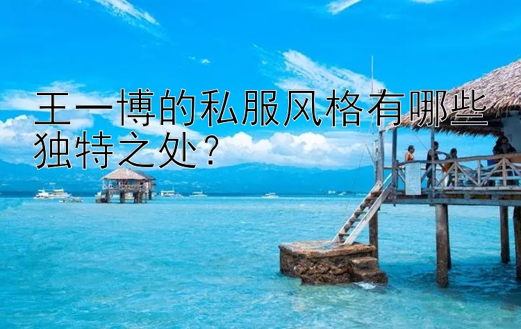 王一博的私服风格有哪些独特之处？