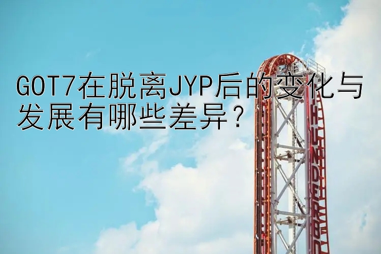 GOT7在脱离JYP后的变化与发展有哪些差异？