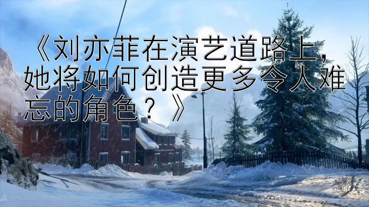 《刘亦菲在演艺道路上，她将如何创造更多令人难忘的角色？》