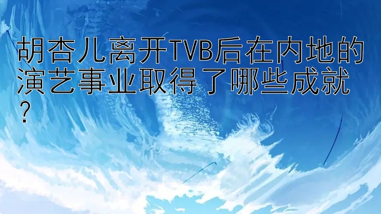 胡杏儿离开TVB后在内地的演艺事业取得了哪些成就？