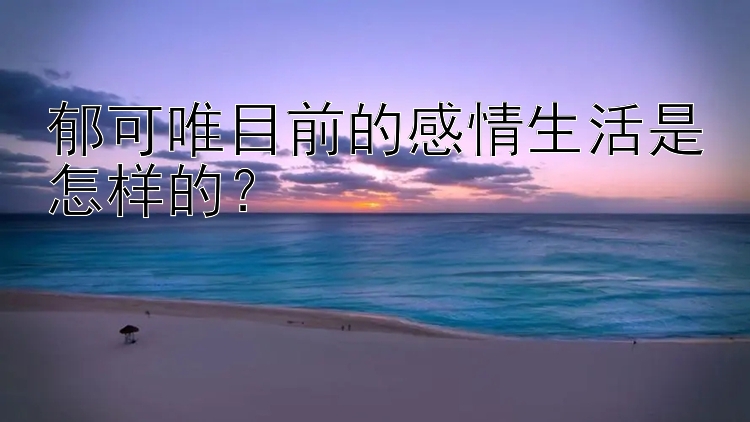 郁可唯目前的感情生活是怎样的？