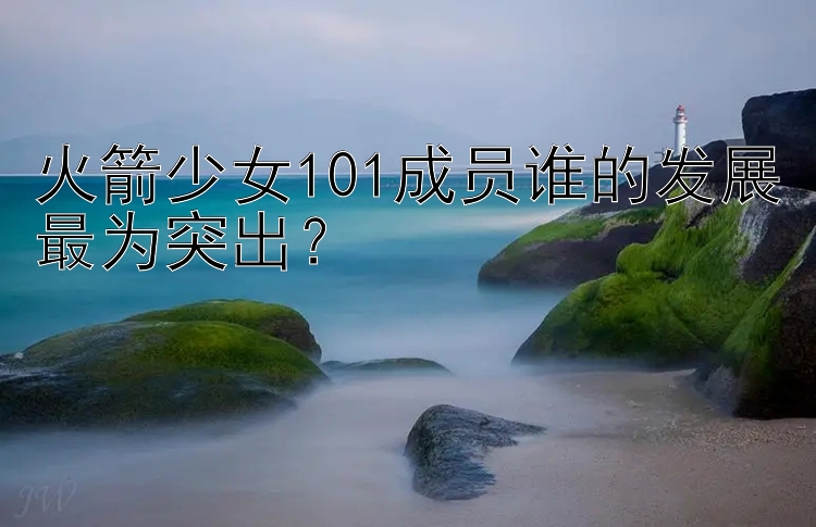 火箭少女101成员谁的发展最为突出？