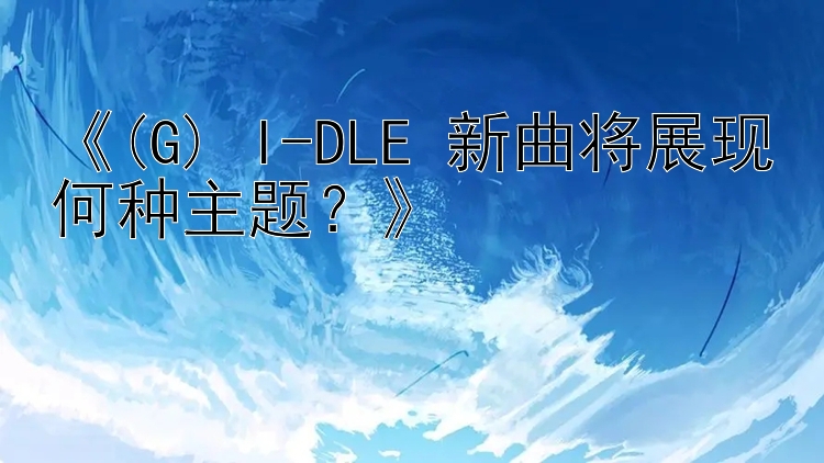 《(G) I-DLE 新曲将展现何种主题？》