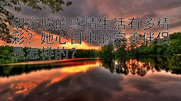 胡定欣的感情生活有多精彩？她心目中的完美伴侣是怎样的？