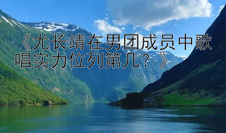 《尤长靖在男团成员中歌唱实力位列第几？》