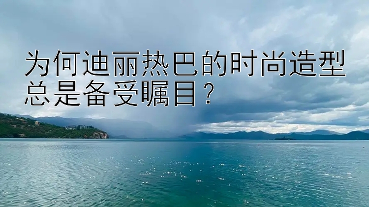 为何迪丽热巴的时尚造型总是备受瞩目？