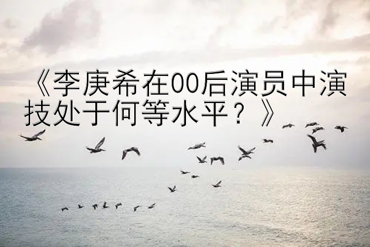 《李庚希在00后演员中演技处于何等水平？》