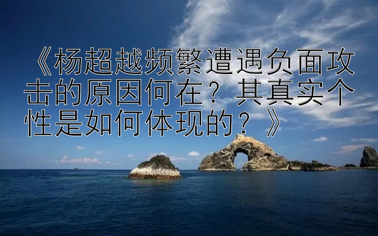 《杨超越频繁遭遇负面攻击的原因何在？其真实个性是如何体现的？》