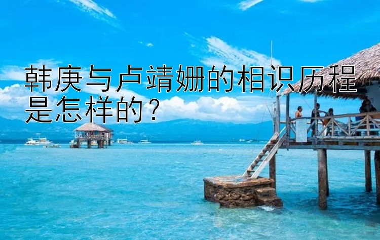 韩庚与卢靖姗的相识历程是怎样的？