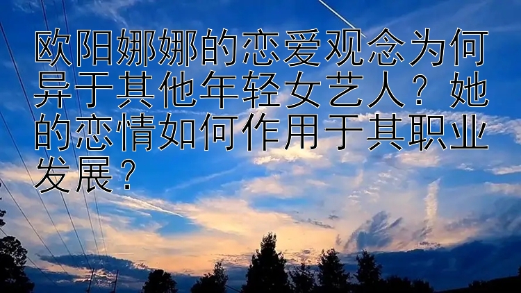 欧阳娜娜的恋爱观念为何异于其他年轻女艺人？她的恋情如何作用于其职业发展？