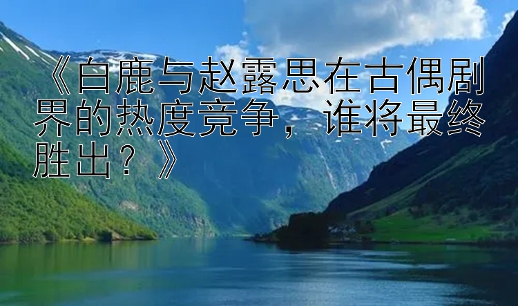 《白鹿与赵露思在古偶剧界的热度竞争，谁将最终胜出？》