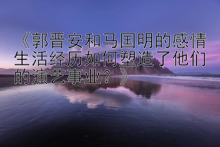 《郭晋安和马国明的感情生活经历如何塑造了他们的演艺事业？》