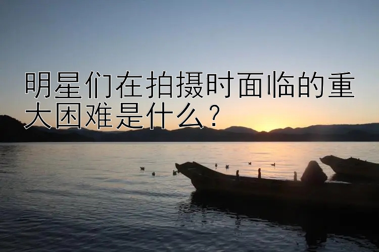 明星们在拍摄时面临的重大困难是什么？