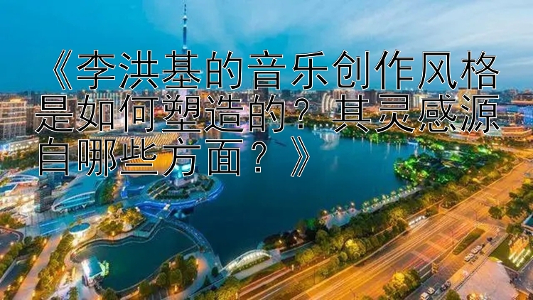 《李洪基的音乐创作风格是如何塑造的？其灵感源自哪些方面？》