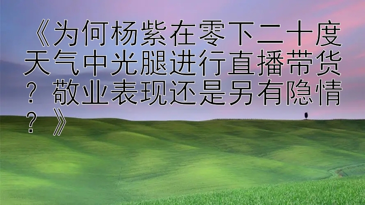 《为何杨紫在零下二十度天气中光腿进行直播带货？敬业表现还是另有隐情？》