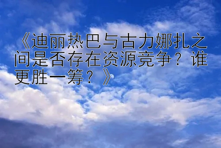 《迪丽热巴与古力娜扎之间是否存在资源竞争？谁更胜一筹？》