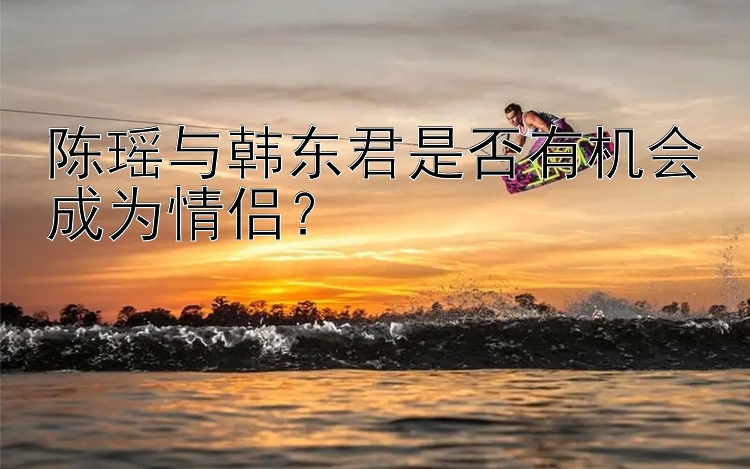 陈瑶与韩东君是否有机会成为情侣？