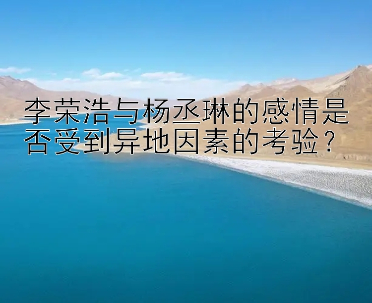 李荣浩与杨丞琳的感情是否受到异地因素的考验？