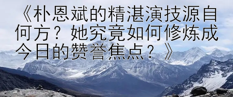 《朴恩斌的精湛演技源自何方？她究竟如何修炼成今日的赞誉焦点？》