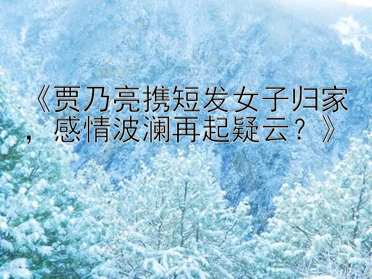 《贾乃亮携短发女子归家，感情波澜再起疑云？》