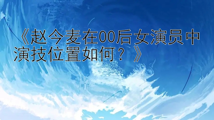 《赵今麦在00后女演员中演技位置如何？》