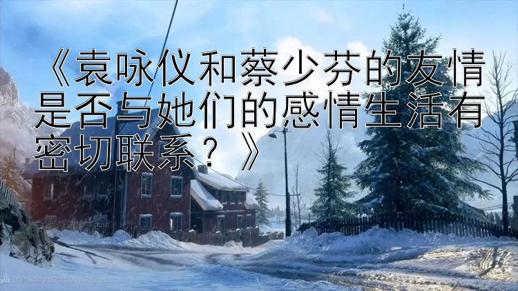 《袁咏仪和蔡少芬的友情是否与她们的感情生活有密切联系？》