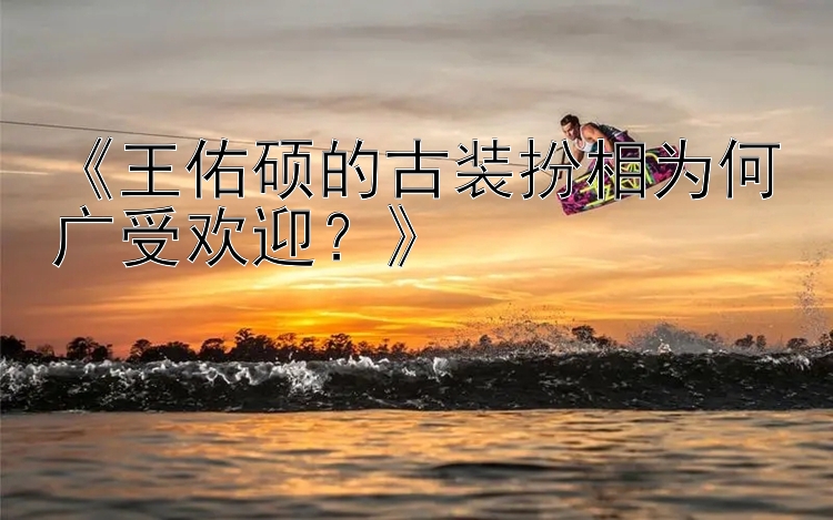 《王佑硕的古装扮相为何广受欢迎？》