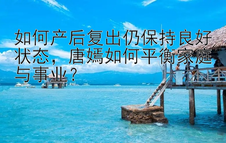 如何产后复出仍保持良好状态，唐嫣如何平衡家庭与事业？