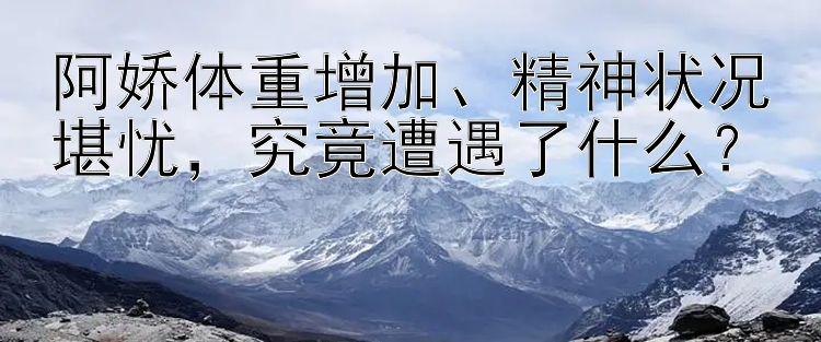 阿娇体重增加、精神状况堪忧，究竟遭遇了什么？