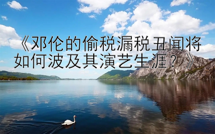 《邓伦的偷税漏税丑闻将如何波及其演艺生涯？》