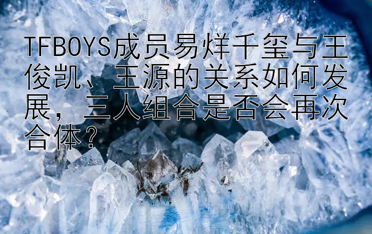 TFBOYS成员易烊千玺与王俊凯、王源的关系如何发展，三人组合是否会再次合体？