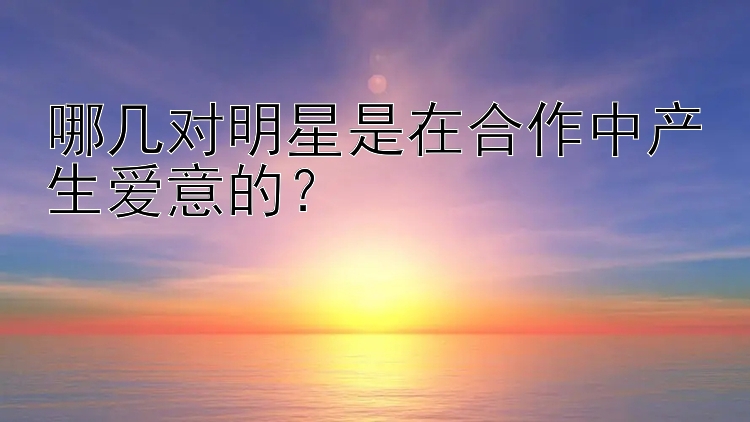 哪几对明星是在合作中产生爱意的？