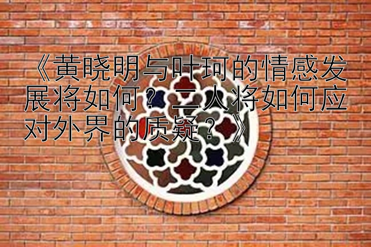 《黄晓明与叶珂的情感发展将如何？二人将如何应对外界的质疑？》