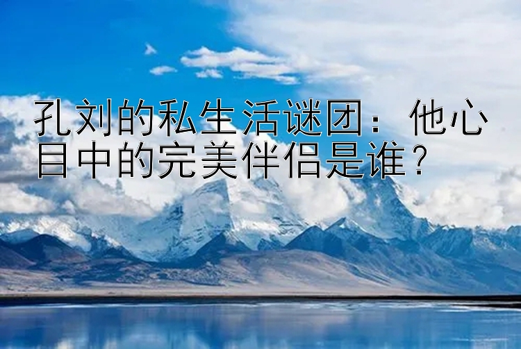 孔刘的私生活谜团：他心目中的完美伴侣是谁？