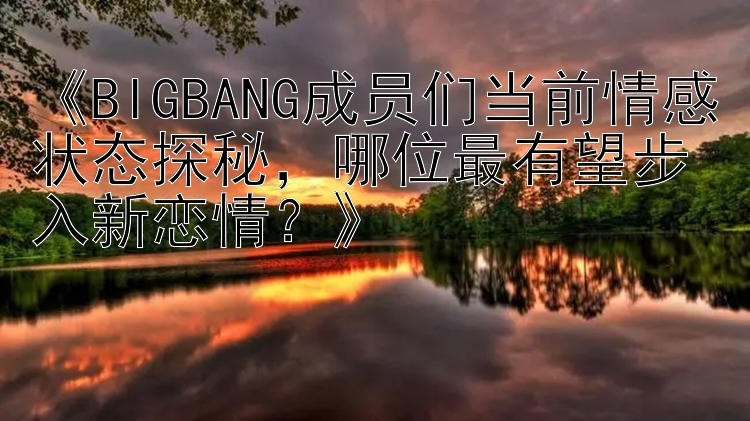 《BIGBANG成员们当前情感状态探秘，哪位最有望步入新恋情？》