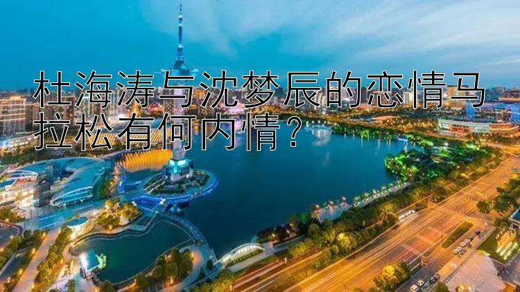 杜海涛与沈梦辰的恋情马拉松有何内情？