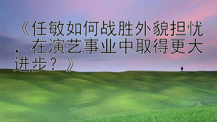 《任敏如何战胜外貌担忧，在演艺事业中取得更大进步？》