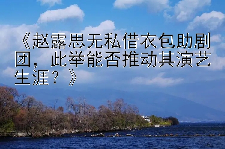 《赵露思无私借衣包助剧团，此举能否推动其演艺生涯？》