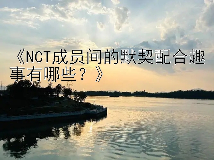 《NCT成员间的默契配合趣事有哪些？》