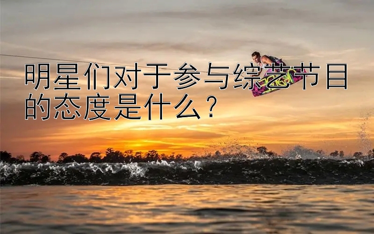 明星们对于参与综艺节目的态度是什么？