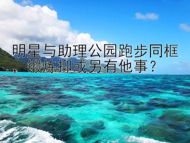 明星与助理公园跑步同框，锻炼抑或另有他事？