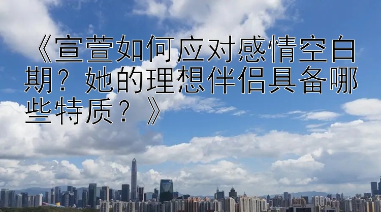 《宣萱如何应对感情空白期？她的理想伴侣具备哪些特质？》