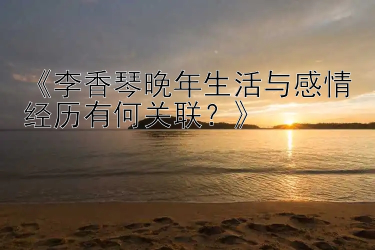 《李香琴晚年生活与感情经历有何关联？》