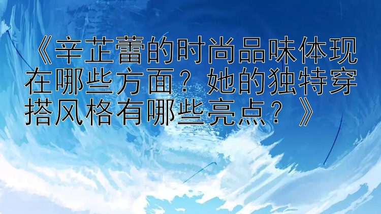 《辛芷蕾的时尚品味体现在哪些方面？她的独特穿搭风格有哪些亮点？》