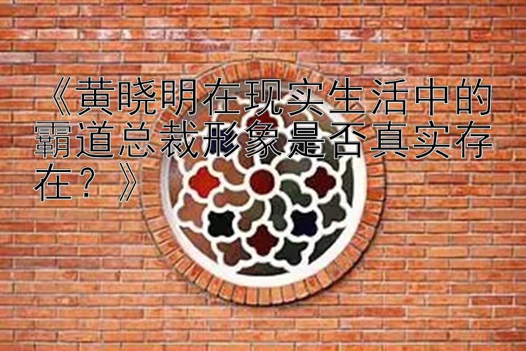 《黄晓明在现实生活中的霸道总裁形象是否真实存在？》