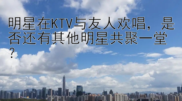 明星在KTV与友人欢唱，是否还有其他明星共聚一堂？