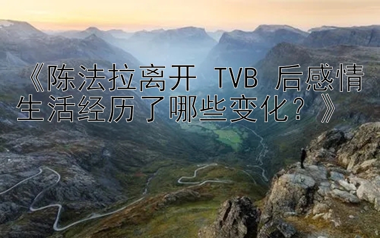 《陈法拉离开 TVB 后感情生活经历了哪些变化？》