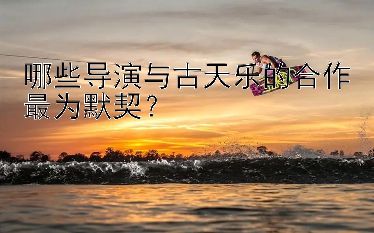 哪些导演与古天乐的合作最为默契？