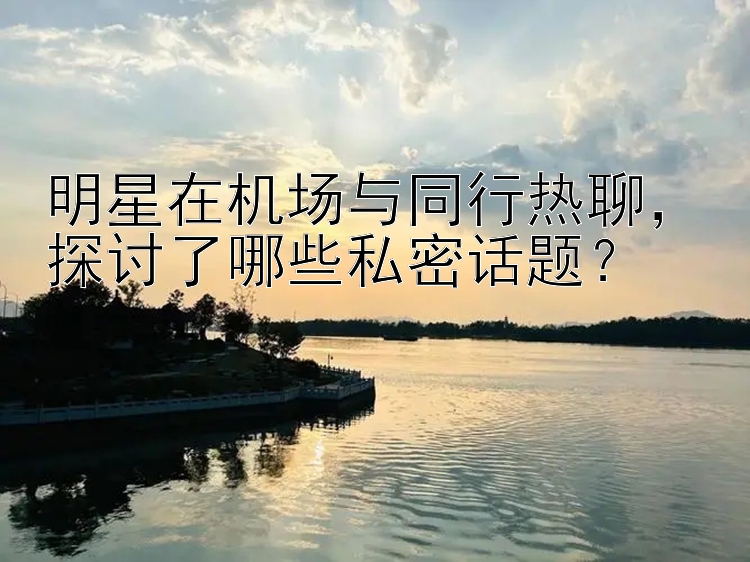 明星在机场与同行热聊，探讨了哪些私密话题？