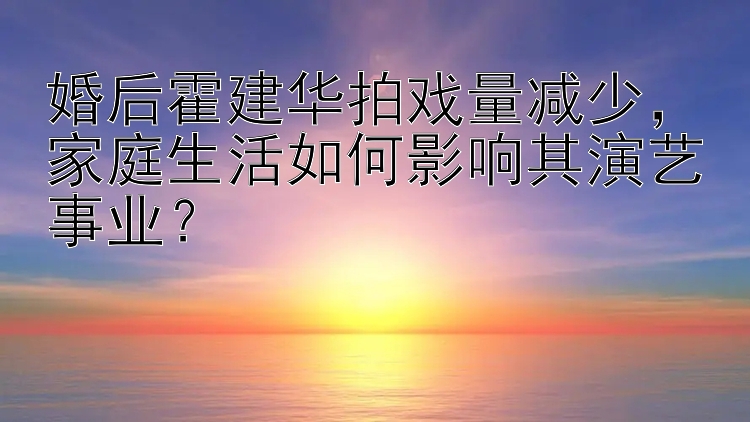 婚后霍建华拍戏量减少，家庭生活如何影响其演艺事业？